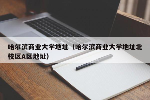 哈尔滨商业大学地址（哈尔滨商业大学地址北校区A区地址）