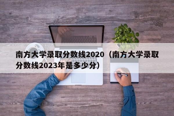 南方大学录取分数线2020（南方大学录取分数线2023年是多少分）