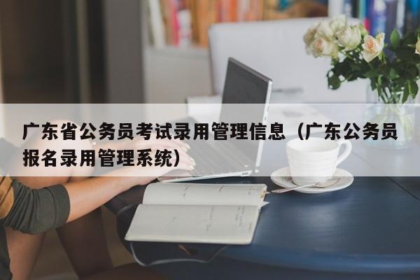 广东省公务员考试录用管理信息（广东公务员报名录用管理系统）