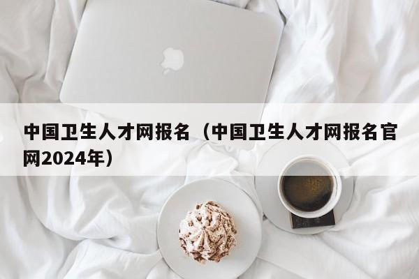 中国卫生人才网报名（中国卫生人才网报名官网2024年）