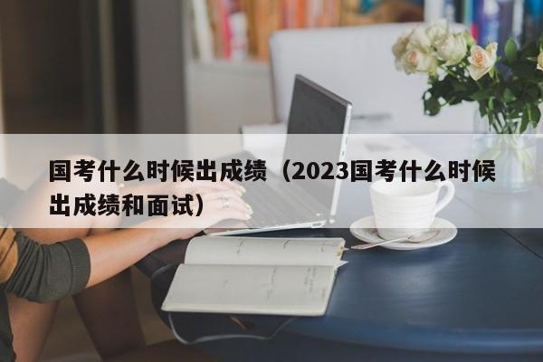 国考什么时候出成绩（2023国考什么时候出成绩和面试）