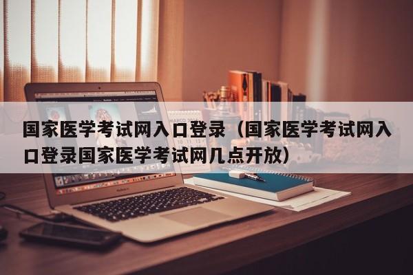 国家医学考试网入口登录（国家医学考试网入口登录国家医学考试网几点开放）