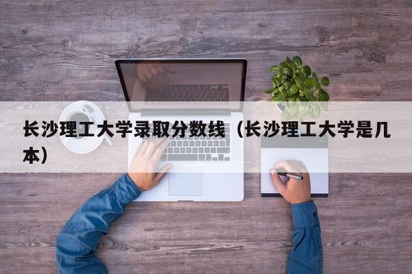 长沙理工大学录取分数线（长沙理工大学是几本）